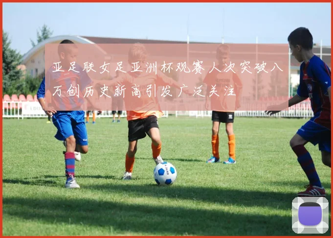 亚足联女足亚洲杯观赛人次突破八万创历史新高引发广泛关注