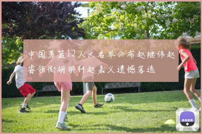 中国男篮12人大名单公布赵继伟赵睿领衔胡明轩赵嘉义遗憾落选