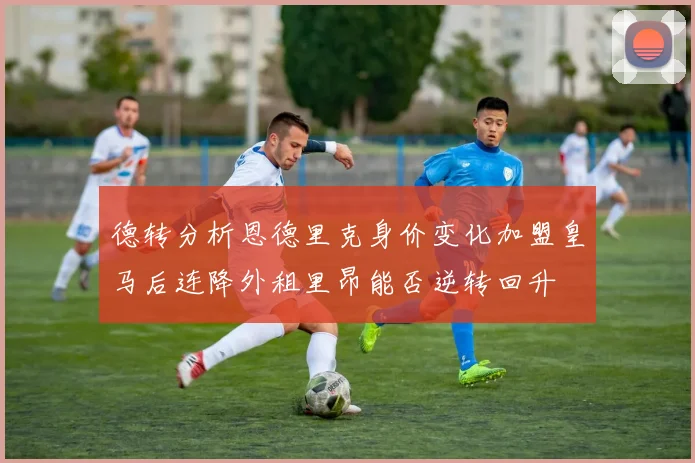 德转分析恩德里克身价变化加盟皇马后连降外租里昂能否逆转回升
