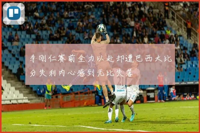 李刚仁赛前全力以赴却遭巴西大比分失利内心感到无比失落