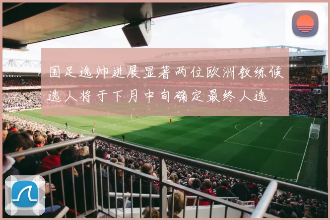 国足选帅进展显著两位欧洲教练候选人将于下月中旬确定最终人选