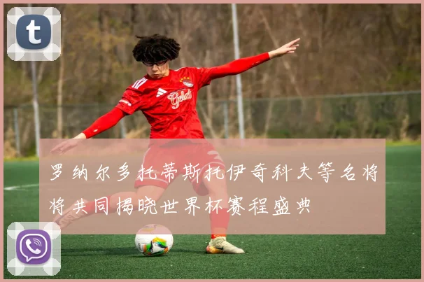 罗纳尔多托蒂斯托伊奇科夫等名将将共同揭晓世界杯赛程盛典