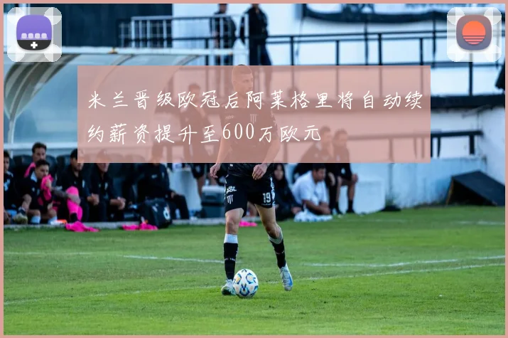 米兰晋级欧冠后阿莱格里将自动续约薪资提升至600万欧元