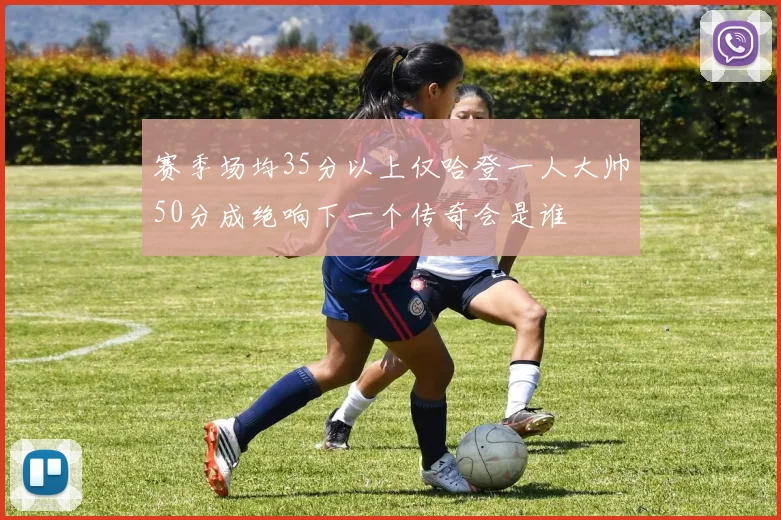 赛季场均35分以上仅哈登一人大帅50分成绝响下一个传奇会是谁
