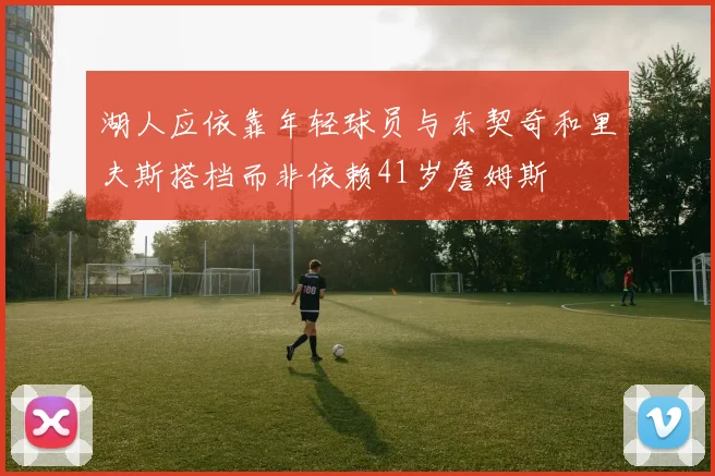 湖人应依靠年轻球员与东契奇和里夫斯搭档而非依赖41岁詹姆斯