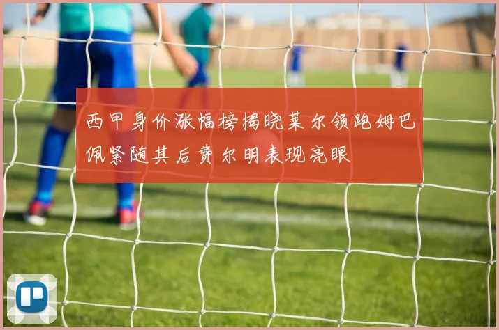 西甲身价涨幅榜揭晓莱尔领跑姆巴佩紧随其后费尔明表现亮眼