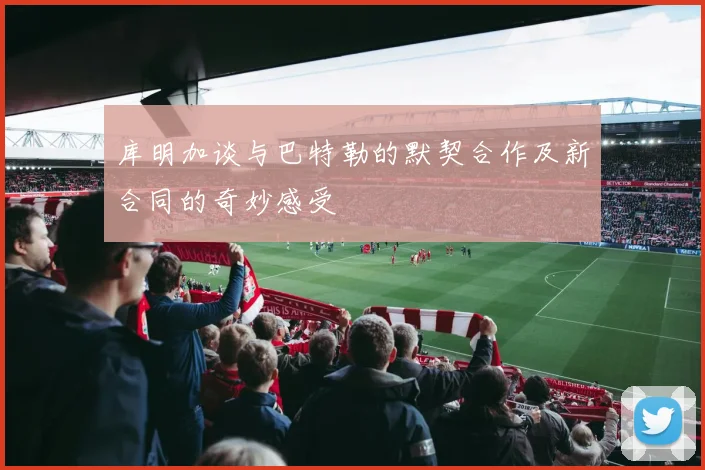 库明加谈与巴特勒的默契合作及新合同的奇妙感受