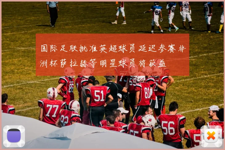 国际足联批准英超球员延迟参赛非洲杯萨拉赫等明星球员将获益