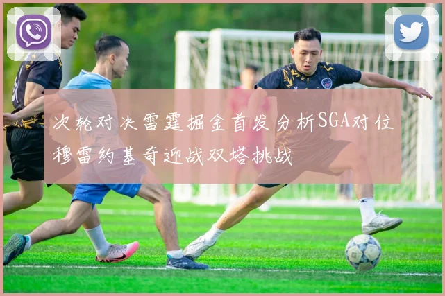 次轮对决雷霆掘金首发分析SGA对位穆雷约基奇迎战双塔挑战