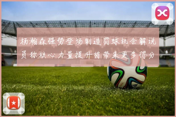 杨瀚森强势登场制造罚球机会解说员称核心力量提升将带来更多得分可能