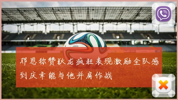 邓恩称赞狄龙疯狂表现激励全队感到庆幸能与他并肩作战