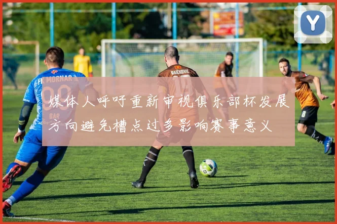 媒体人呼吁重新审视俱乐部杯发展方向避免槽点过多影响赛事意义