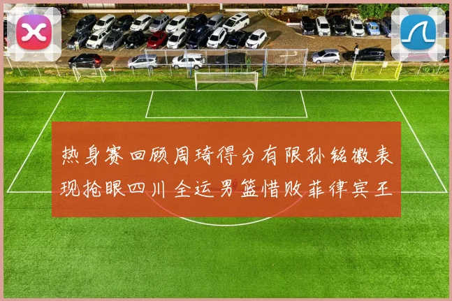 热身赛回顾周琦得分有限孙铭徽表现抢眼四川全运男篮惜败菲律宾王牌队