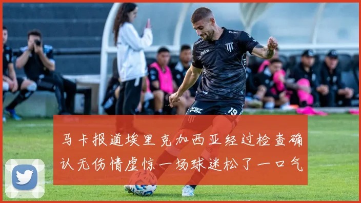 马卡报道埃里克加西亚经过检查确认无伤情虚惊一场球迷松了一口气