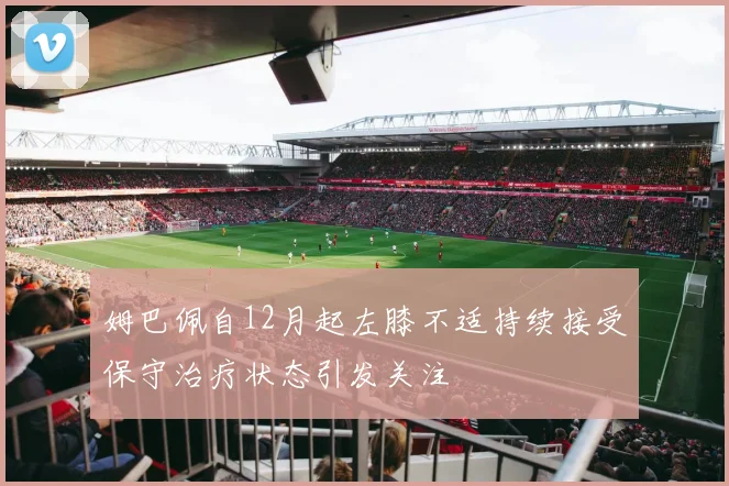 姆巴佩自12月起左膝不适持续接受保守治疗状态引发关注
